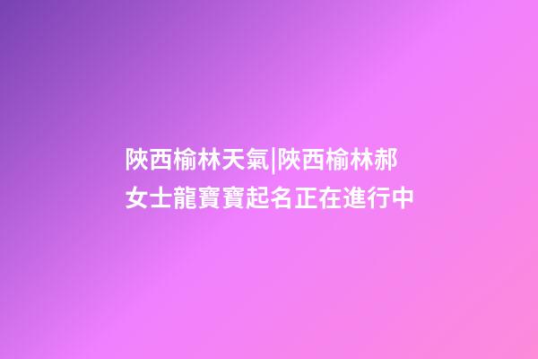 陜西榆林天氣|陜西榆林郝女士龍寶寶起名正在進行中-第1張-公司起名-玄機派
